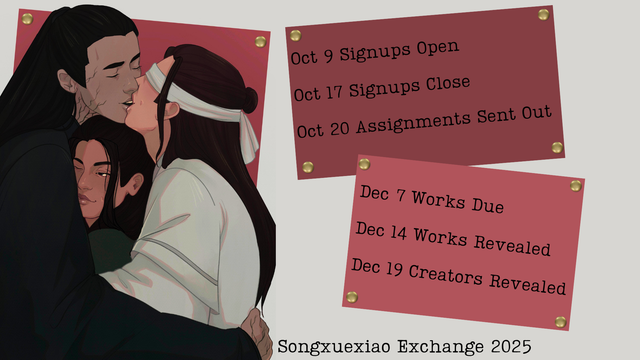 Schedule for Songxuexiao Exchange 2025.

Oct 9 Signups Open
Oct 17 Signups Close
Oct 20 Assignments Sent Out
Dec 7 Works Due
Dec 14 Works Revealed
Dec 19 Creators Revealed

On the left is art of fierce corpse Song Lan and blindfolded Xiao Xingchen embracing and kissing. Xue Yang is snuggled in between them, looking very warm and content.
