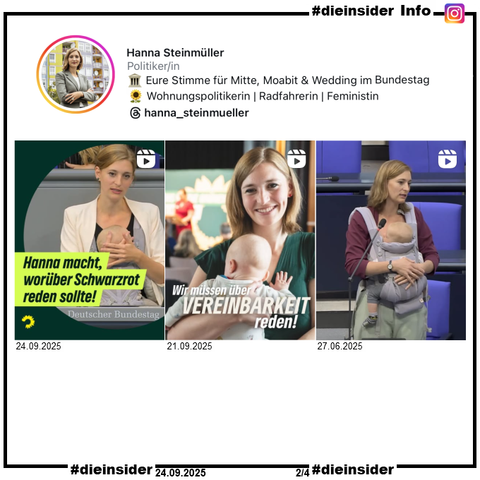 Als Info zeigen wir hier von Hanna Steinmüller Bündnis 90/Die Grünen drei Bilder von ihrem Instagram-Profil.

Vom 24.09.2025 "Unsere Abgeordnete Hanna Steinmueller hat Geschichte geschrieben. Und alle reden jetzt vom Baby im Plenum des Bundestags.", 

vom 21.09.2025 mit ihrem Baby im Zug und "Wir müssen über Vereinbarkeit reden!" und 

vom 27.06.2025 mit ihrem Baby im Bundestags-Plenum und "Ich würde ja so gerne wählen, aber ich darf nicht."