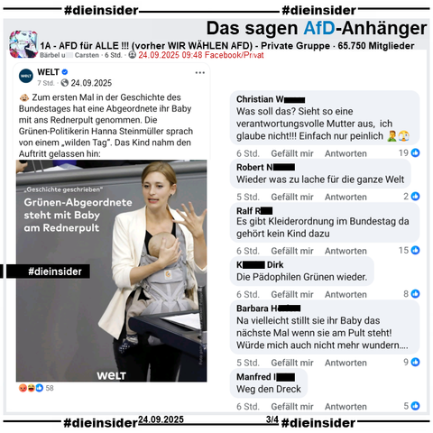 Bundestagsabgeordnete Hanna Steinmüller von Bündnis 90/Die Grünen hat heute Geschichte geschrieben. Zum ersten Mal in der Geschichte des Bundestages hat eine Abgeordnete ihr Baby mit ans Rednerpult genommen. Im März hatte sie ihr Baby schon zur historischen Abstimmung über das Schuldenpaket dabei.

In der Gruppe "1A - AFD für ALLE !!!" wird der WELT Bericht "Grünen-Politikerin 'Geschichte geschrieben' – Bundestagsabgeordnete steht mit Baby am Rednerpult" geteilt und "Was ist hier in Deutschland bloß los????" dazu gepostet.

Wir zeigen auf Slide 3 u.a. die Kommentare 

"Was soll das? Sieht so eine verantwortungsvolle Mutter aus, ich glaube nicht!!! Einfach nur peinlich. 🤦‍♂️🫣", "Wieder was zu lache für die ganze Welt.", "Es gibt Kleiderordnung im Bundestag da gehört kein Kind dazu.", "Die Pädophilen Grünen wieder.", "Na vielleicht stillt sie ihr Baby das nächste Mal wenn sie am Pult steht! Würde mich auch nicht mehr wundern..." und "Weg den Dreck."