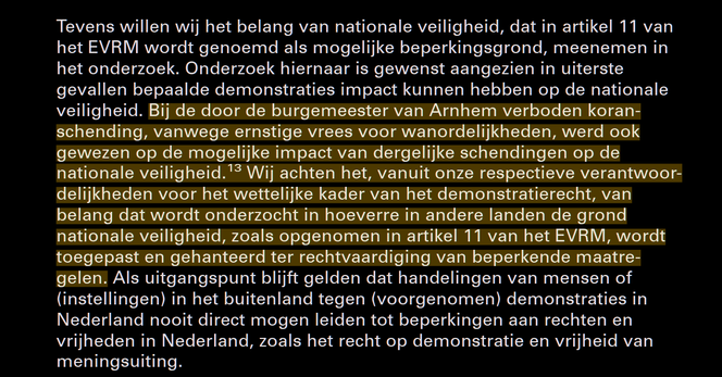 Screenshot van een alinea uit een kamerbrief: Tevens willen wij het belang van nationale veiligheid, dat in artikel 11 van het EVRM wordt genoemd als mogelijke beperkingsgrond, meenemen in het onderzoek. Onderzoek hiernaar is gewenst aangezien in uiterste gevallen bepaalde demonstraties impact kunnen hebben op de nationale veiligheid. Bij de door de burgemeester van Arnhem verboden koranschending, vanwege ernstige vrees voor wanordelijkheden, werd ook gewezen op de mogelijke impact van dergelijke schendingen op de nationale veiligheid. Wij achten het, vanuit onze respectieve verantwoordelijkheden voor het wettelijke kader van het demonstratierecht, van belang dat wordt onderzocht in hoeverre in andere landen de grond nationale veiligheid, zoals opgenomen in artikel 11 van het EVRM, wordt toegepast en gehanteerd ter rechtvaardiging van beperkende maatregelen. Als uitgangspunt blijft gelden dat handelingen van mensen of (instellingen) in het buitenland tegen (voorgenomen) demonstraties in Nederland nooit direct mogen leiden tot beperkingen aan rechten en vrijheden in Nederland, zoals het recht op demonstratie en vrijheid van meningsuiting.