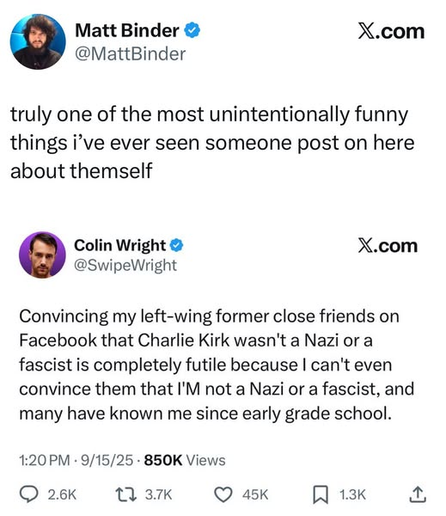 Matt Binder
@MattBinder

truly one of the most unintentionally funny
things i’ve ever seen someone post on here
about themself

Colin Wright
@SwipeWright

Convincing my left-wing former close friends on
Facebook that Charlie Kirk wasn't a Nazi or a
fascist is completely futile because I can't even
convince them that I'M not a Nazi or a fascist, and
many have known me since early grade school.