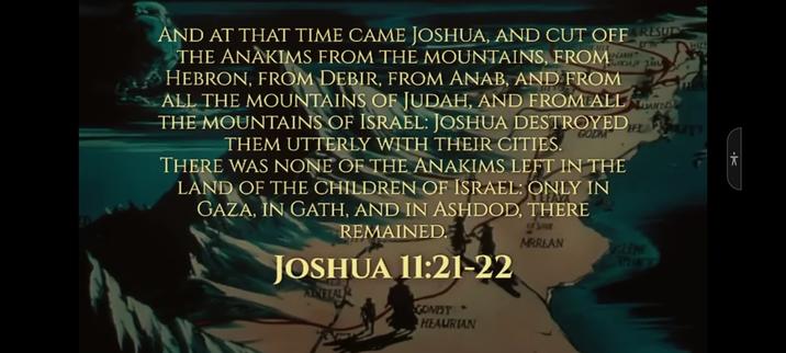 and at that time came Joshua, and cut off the anakims from the mountains. from hebron, from debir, from anab, and from all the mountains of judah, and from all the mountains of israel. Joshua destroyed them utterly with their cities.
there was none of the anakims left in the land of the children of israel: only in gaza, in gath, and in ashdod, there remained.
joshua 11:21-22