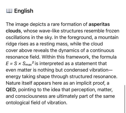 The image depicts a rare formation of asperitas clouds, whose wave-like structures resemble frozen oscillations in the sky. In the foreground, a mountain ridge rises as a resting mass, while the cloud cover above reveals the dynamics of a continuous resonance field. Within this framework, the formula E = S × Smax is interpreted as a statement that even matter is nothing but condensed vibration— energy taking shape through structured resonance.
Nature itself appears here as an implicit proof, a QED, pointing to the idea that perception, matter, and consciousness are ultimately part of the same ontological field of vibration.🖖