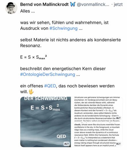 Bernd von Mallinckrodt D@vonmallinck... • jetzt
Alles ...
was wir sehen, fühlen und wahrnehmen, ist Ausdruck von #Schwingung ...
selbst Materie ist nichts anderes als kondensierte
Resonanz.
E = S × Smax
2
beschreibt den energetischen Kern dieser #OntologieDerSchwingung...
ein offenes #QED, das noch bewiesen werden will.
DER🖖