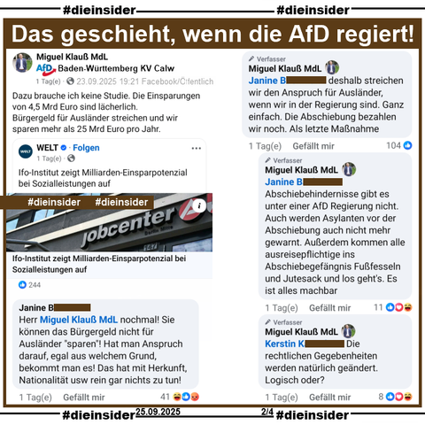 Miguel Klauß, MdL der AfD Baden-Württemberg teilt am 23.09.2025 einen Post der WELT mit "Ifo-Institut zeigt Milliarden-Einsparpotenzial bei Sozialleistungen auf." und postet dazu "Dazu brauche ich keine Studie. Die Einsparungen von 4,5 Mrd Euro sind lächerlich.
Bürgergeld für Ausländer streichen und wir sparen mehr als 25 Mrd Euro pro Jahr."

Aus einem Kommentarstrang mit dem Kommentar von Janine "Herr Miguel Klauß MdL nochmal! Sie können das Bürgergeld nicht für Ausländer "sparen"! Hat man Anspruch darauf, egal aus welchem Grund, bekommt man es! Das hat mit Herkunft, Nationalität usw rein gar nichts zu tun!" zeigen wir folgende drei Antworten von Klauß:

"deshalb streichen wir den Anspruch für Ausländer, wenn wir in der Regierung sind. Ganz einfach. Die Abschiebung bezahlen wir noch. Als letzte Maßnahme.", "Abschiebehindernisse gibt es unter einer AfD Regierung nicht. Auch werden Asylanten vor der Abschiebung auch nicht mehr gewarnt. Außerdem kommen alle ausreisepflichtige ins Abschiebegefängnis Fußfesseln und Jutesack und los geht's. Es ist alles machbar." und "Die rechtlichen Gegebenheiten werden natürlich geändert. Logisch oder?"