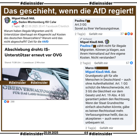 Miguel Klauß, MdL der AfD Baden-Württemberg teilt am 22.09.2025 einen Post mit "Abschiebung droht: IS-Unterstützer erneut vor OVG." und postet "Warum haben illegale Migranten und IS Unterstützer überhaupt ein Klagerecht auf Kosten des deutschen Steuerzahlers? Warum wird das nicht abgeschafft?" dazu.

Aus einem Kommentarstrang mit dem Kommentar von Pauline mit "Art.3 GG Soviel zu Ihrer Verfassungstreue." zeigen wir die Antwort von Miguel Klauß "zählt nicht für illegale Migranten. Können ja klagen, aus ihrem Heimatland auf ihre eigene Kosten. Nicht verstanden?" und von Marco " das Grundgesetz gilt für alle Menschen in Deutschland – auch ohne Aufenthaltstitel. Art. 1 GG schützt die Menschenwürde, Art. 3 GG die Gleichheit vor dem Gesetz und Art. 19 Abs. 4 GG garantiert jedem den Rechtsweg. Wenn der Staat Grundrechte einfach abschalten könnte, gäbe es keinen Rechtsstaat mehr. Verfassungstreue heißt, das zu akzeptieren – auch wenn es unbequem ist."