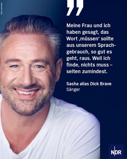 Dieses Bild zeigt den Musiker Sasha in einer Nahaufnahme, die seine Kopf- und Schulterpartie abbildet. Er blickt direkt in die Kamera und lächelt mit leicht geöffnetem Mund, wobei seine Zähne zu sehen sind. Er hat kurzes, dunkelblondes Haar mit einem grauen Schimmer. Er trägt ein einfaches weißes T-Shirt.

Auf der rechten Seite des Bildes befindet sich eine große, weiße Anführungszeichen. Darunter steht ein Zitat in deutscher Sprache:

„Meine Frau und ich haben gesagt, das Wort ‚müssen‘ sollte aus unserem Sprachgebrauch, so gut es geht, raus. Weil ich finde, nichts muss – selten zumindest.“

Darunter ist sein Name zu lesen: Sasha alias Dick Brave und der Zusatz Sänger.