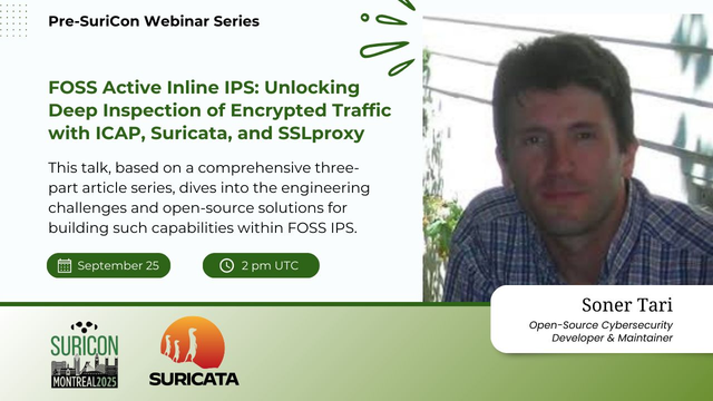 A card with mainly text info on the left, and a colored picture of Soner Tari on the right. The brackground is white, and there are details in green, to match the details and color theme for SuriCon Montreal.

The text is:
Pre-SuriCon Webinar Series 
FOSS Active Inline IPS: Unlocking Deep Inspection of Encrypted Traffic with ICAP, Suricata, and SSLproxy

This talk, based on a comprehensive three-part article series, dives into the engineering challenges and open-source solutions for building such capabilities within FOSS IPS.

Date: September 25
Time: 2 pm UTC

Soner Tari is an Open-Source Cybersecurity Developer & Maintainer

The bottom left shows the SuriCon Montreal 2025 and Suricata logo.