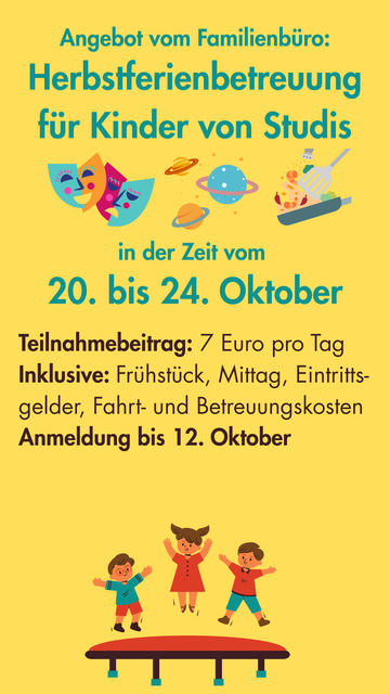 Der Hintergrund ist gelb, darauf türkise und dunkelbraune Schrift: 
"Angebot vom Familienbüro: Herbstferienbetreuung für Kinder von Studis in der Zeit vom 20. bis 24. Oktober
Teilnahmebeitrag: 7 Euro pro Tag
Inklusive: Grühstück, Mittag, Eintrittsgelder, Fahrt- und Beutreuungskosten
Anmeldung bis 12. Oktober" 
Dazu sind comichafte Bilder von Theatermasken, Planeten, Kochutensilien und auf einem Trampolin springenden Kindern.