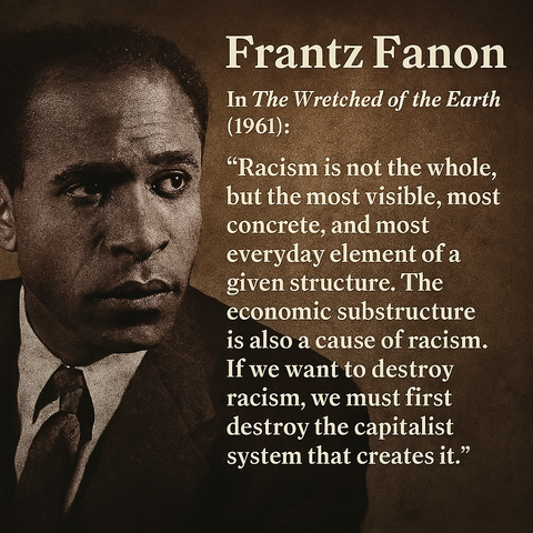 Frantz Fanon In The Wretched of the Earth (1961): “Racism is not the whole, but the most visible, most concrete, and most everyday element of a given structure. The economic substructure is also a cause of racism. If we want to destroy racism, we must first destroy the capitalist system that creates it.”