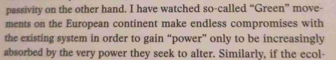 I have watched so-called Green movements on the European continent make endless compromises with
the existing system in order to gain power" only to be increasingly absorbed by the very power they seek to alter.