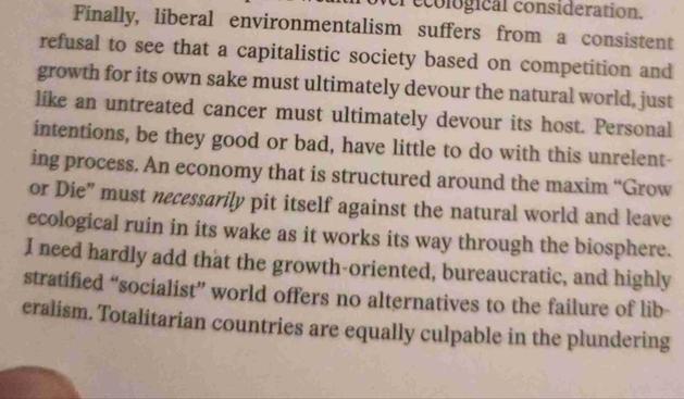 Finally, liberal environmentalism suffers  from a consistent refusal to see that a capitalistic society based on competition and growth for its own sake must ultimately devour the natural world, just
like an untreated cancer must ultimately devour its host. Personal intentions, be they good or bad, have little to do with this unrelenting process. An economy that is structured around the maxim "Grow or Die" must necessarily pit itself against the natural world and leave ecological ruin in its wake as it works its way through the biosphere.