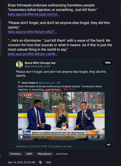 Screen shot of a social media post with a screen shot of another social media post embedded.

Framing post: 
Brian Kilmeade endorses euthanizing homeless people: "Involuntary lethal injection, or something. Just kill them."
https://bsky.app/profile/atrupar.com/post/3lypzw476j723

"Please don't forget, and don't let anyone else forget, they did this openly."
https://bsky.app/profile/did:plc:s6j27rxb3ic2rxw73ixgqv2p/post/3lyqsgjv4is2v

"...He's so dismissive. "Just kill them" with a wave of the hand. No concern for how that sounds or what it means. As if this is just the most natural thing in the world to say."
https://bsky.app/profile/did:plc:cak4klqoj3bqgk5rj6b4f5do/post/3lyquftlgxc2m

Embedded post:
Social media post with text and quoted post with text and video still. 

Post from ‪@kenwhite.bsky.social‬ text: 
Please don't forget, and don't let anyone else forget, they did this openly. ‪ 

Post from ‪@atrupar.com‬ text: 
Brian Kilmeade endorses euthanizing homeless people: "Involuntary lethal injection, or something. Just kill them." 

Video still: Three Fox News hosts, two men with a woman in the center, sit on a couch just casually discussing having the government kill homeless people. 

September 13, 2025 at 5:14 PM

#FoxNews
#GOP
#Republicans