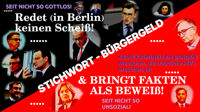STICHHWORT - Bürgergeld
Redet (in Berlin) kein Scheiß! 
& BRINGT FAKTEN ALS BEWEIß!

SEIT NICHT SO GOTLOS
SEIT NICHT SO UNSOZIAL
Keine Kriminellen Banden!
Menschen, die staatliche Hilfe brauchen, ja!