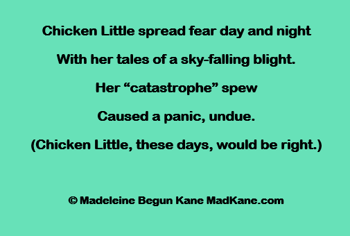 Chicken Little spread fear day and night
With her tales of a sky-falling blight.
Her “catastrophe” spew
Caused a panic, undue.
(Chicken Little, these days, would be right.)

© Madeleine Begun Kane MadKane.com