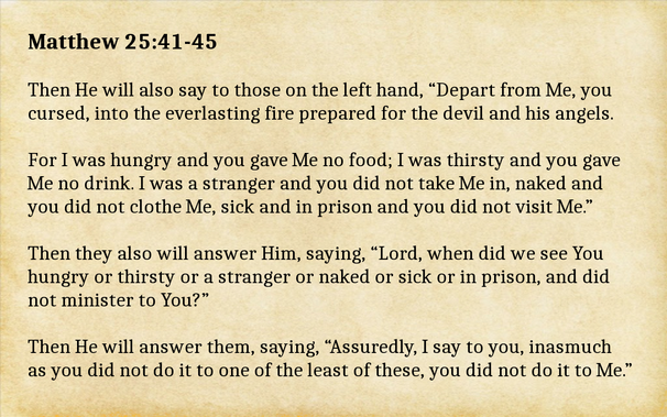 Meme with a parchment paper background and text of a Bible verse.
 
Matthew 25:41-45 
Then He will also say to those on the left hand, “Depart from Me, you cursed, into the everlasting fire prepared for the devil and his angels.

For I was hungry and you gave Me no food; I was thirsty and you gave Me no drink. I was a stranger and you did not take Me in, naked and you did not clothe Me, sick and in prison and you did not visit Me.”

Then they also will answer Him, saying, “Lord, when did we see You hungry or thirsty or a stranger or naked or sick or in prison, and did not minister to You?”

Then He will answer them, saying, “Assuredly, I say to you, inasmuch as you did not do it to one of the least of these, you did not do it to Me.”