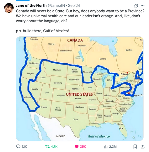 A post from X.

Text: Jane of the North @JaneotN - Sep 24 
Canada will never be a State. But hey, does anybody want to be a Province? We have universal health care and our leader isn't orange. And, like, don't worry about the language, eh? p.s. hullo there, Gulf of Mexico!

Image: A map of North America with the borders of Canada extending down the west coast (Washington, Oregon, California), Minnesota, and most of New England/Northeastern Seaboard, including New York and Washington DC. EXCLUDES New Hampshire (sounds about right).