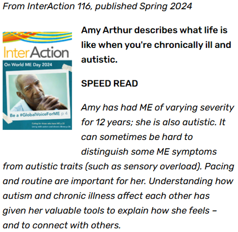 From InterAction 116, published Spring 2024


Amy Arthur describes what life is like when you're chronically ill and autistic.

SPEED READ

Amy has had ME of varying severity for 12 years; she is also autistic. It can sometimes be hard to distinguish some ME symptoms from autistic traits (such as sensory overload). Pacing and routine are important for her. Understanding how autism and chronic illness affect each other has given her valuable tools to explain how she feels – and to connect with others.