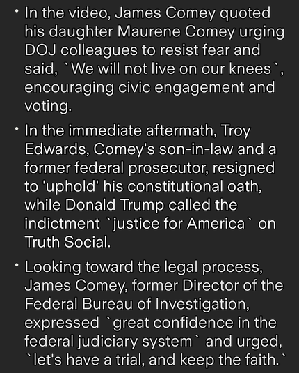 * In the video, James Comey quoted
his daughter Maurene Comey urging
DOJ colleagues to resist fear and
said, “We will not live on our knees °,
encouraging civic engagement and
voting.

* In the immediate aftermath, Troy
Edwards, Comey's son-in-law and a
former federal prosecutor, resigned
to 'uphold' his constitutional oath,
while Donald Trump called the
indictment "justice for America® on
Truth Social.

* Looking toward the legal process,
James Comey, former Director of the
Federal Bureau of Investigation,
expressed "great confidence in the
federal judiciary system and urged,
“let's have a trial, and keep the faith."