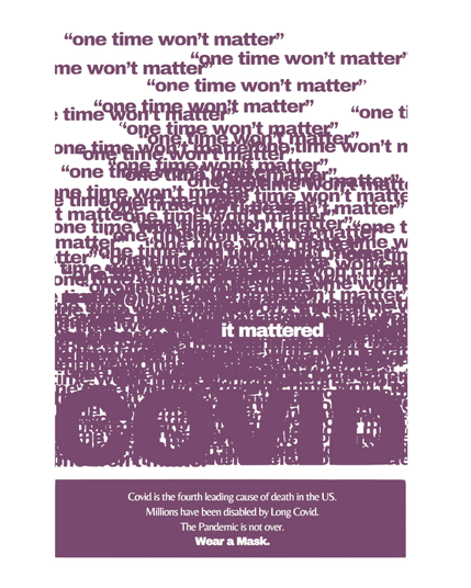 Off white white background and border. Lots of purple overlapping text reading "one time won't matter" with just one yellow/white text in the middle reading "it mattered". large purple letters blending into the overlapping text reads COVID.

Purple rectangle at the bottom with clear text reading:

Covid is the fourth leading cause of death in the US.
Millions have been disabled by Long Covid.
The Pandemic is not over.
Wear a Mask.