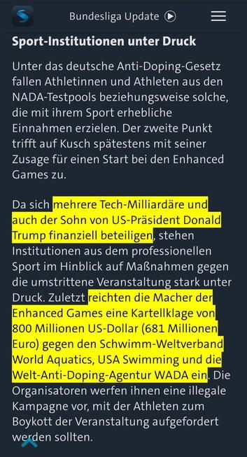 Screenshot vom tagesschau.de / sportschau.de:
mit einem Auszug aus dem verlinkten Artikel, Text:

Zwischenüberschrift: Sport-Institutionen unter Druck

Unter das deutsche Anti-Doping-Gesetz fallen Athletinnen und Athleten aus den NADA-Testpools beziehungsweise solche, die mit ihrem Sport erhebliche Einnahmen erzielen. Der zweite Punkt trifft auf Kusch spätestens mit seiner Zusage für einen Start bei den Enhanced Games zu.

Da sich (gelber Textmarker ein) mehrere Tech-Milliardäre und auch der Sohn von US-Präsident Donald Trump finanziell beteiligen (Textmarker aus), stehen Institutionen aus dem professionellen Sport im Hinblick auf Maßnahmen gegen die umstrittene Veranstaltung stark unter Druck. Zuletzt (Textmarker ein) reichten die Macher der Enhanced Games eine Kartellklage von 800 Millionen US-Dollar (681 Millionen Euro) gegen den Schwimm-Weltverband World Aquatics, USA Swimming und die Welt-Anti-Doping-Agentur WADA ein. Die Organisatoren werfen ihnen eine illegale Kampagne vor, mit der Athleten zum Boykott der Veranstaltung aufgefordert werden sollten(Textmarker aus),.