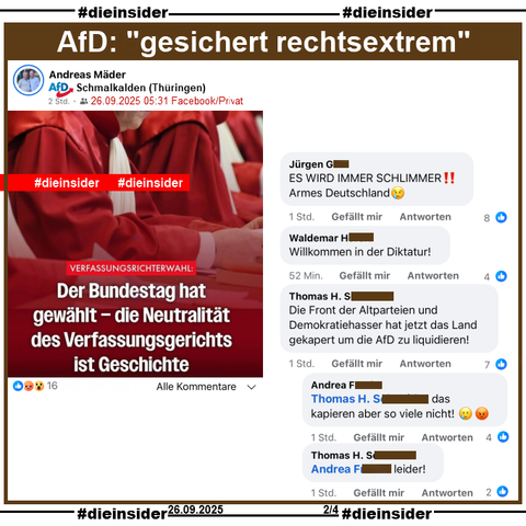 Andreas Mäder von der AfD Schmalkalden in Thüringen teilt privat am 26.09.2025 eine Bild mit "Verfassungsrichterwahl: Der Bundestag hat gewählt - die Neutralität des Verfassungsgerichts ist Geschichte."

Dazu zeigen wir auf Slide 2 die Kommentare 

"ES WIRD IMMER SCHLIMMER!! Armes Deutschland. 😢", "Willkommen in der Diktatur!" und "Die Front der Altparteien und Demokratiehasser hat jetzt das Land gekapert um die AfD zu liquidieren!" mit den Antworten "das kapieren aber so viele nicht! 🥲😡" und "leider!"