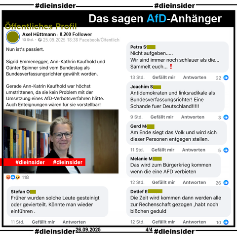 Auf dem öffentlichen Profil von Axel Hüttmann mit 8.200 Follower postet der Verfasser am 25.09.2025 

"Nun ist's passiert. Sigrid Emmenegger, Ann-Kathrin Kaufhold und Günter Spinner sind vom Bundestag als Bundesverfassungsrichter gewählt worden. Gerade Ann-Katrin Kaufhold war höchst umstrittenen, da sie kein Problem mit der Umsetzung eines AfD-Verbotsverfahren hätte. Auch Enteignungen wären für sie vorstellbar!"

Dazu zeigen wir auf Slide 4 u.a. die Kommentare 

"Früher wurden solche Leute gesteinigt oder gevierteilt. Könnte man wieder einführen.", "Nicht aufgeben... Wir sind immer noch schlauer als die... Sammelt euch...!", "Antidemokraten und linksradikale als Bundesverfassungsrichter! Eine Schande für Deutschland!!!!!", "Am Ende siegt das Volk und wird sich dieser Personen entgegen stellen.", "Das wird zum Bürgerkrieg kommen wenn die eine AFD verbieten." und "Die Zeit wird kommen dann werden alle zur Rechenschaft gezogen ,habt noch bißchen geduld."