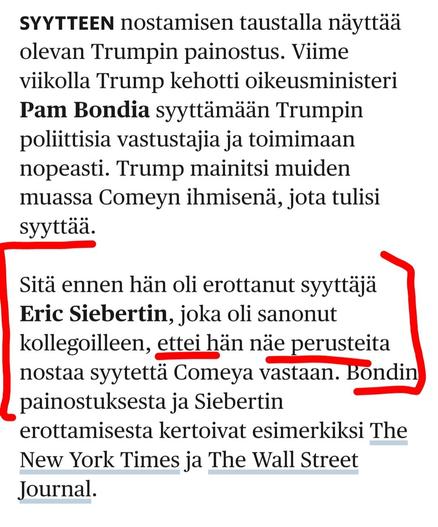 Syytteen nostamisen taustalla näyttää olevan Trumpin painostus. Viime viikolla Trump kehotti oikeusministeri Pam Bondia syyttämään Trumpin poliittisia vastustajia ja toimimaan nopeasti. Trump mainitsi muiden muassa Comeyn ihmisenä, jota tulisi syyttää.

Sitä ennen hän oli erottanut syyttäjä Eric Siebertin, joka oli sanonut kollegoilleen, ettei hän näe perusteita nostaa syytettä Comeya vastaan. Bondin painostuksesta ja Siebertin erottamisesta kertoivat esimerkiksi The New York Times ja The Wall Street Journal.

Yhdysvallat | Syytteet saanut FBI:n entinen johtaja: Trumpin vastustamisella on hinta
https://www.hs.fi/maailma/art-2000011519593.html