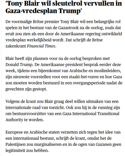 'Tony Blair wil sleutelrol vervullen in Gaza-vredesplan Trump'

De voormalige Britse premier Tony Blair wil een belangrijke rol spelen in het bestuur van de Gazastrook na de oorlog, zoals dat eruit zou zien als een door de Amerikaanse regering ontwikkeld vredesplan werkelijkheid wordt. Dat schrijft de Britse zakenkrant Financial Times.

Blair heeft zijn plannen voor na de oorlog besproken met Donald Trump. De Amerikaanse president besprak eerder deze week, tijdens een bijeenkomst van Arabische en moslimleiders, zijn nieuwste voorstellen voor een staakt-het-vuren en hoe Gaza zou moeten worden bestuurd in een overgangsperiode nadat de gevechten zijn gestopt.

Volgens de krant zou Blair graag deel willen uitmaken van een internationale raad van toezicht. Ook zou hij in de running zijn om bestuursvoorzitter van een Gaza International Transitional Authority te worden.

Europese en Arabische staten verzetten zich tegen het idee van een internationaal bestuur, schrijft de krant, omdat het de Palestijnen zou marginaliseren en in de ogen van Gazanen geen legitimiteit zou hebben.