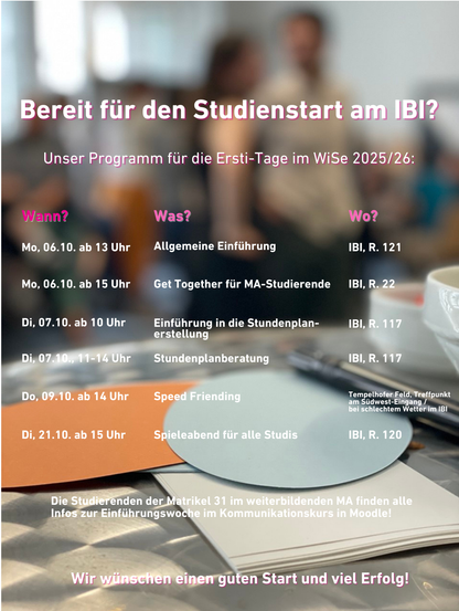 Programm Erstitage IBI WiSe 2025-2026
Wann? Was? Wo?
Mo, 06.10.2025, ab 13 Uhr: Allgemeine Einführung, Raum 121.
Mo, 06.10.2025, ab 15 Uhr: GetTogether für Masterstudierende, Raum 22.
Di, 07.10.2025, ab 10 Uhr: Einführung in die
Stundenplanerstellung, Raum 117.
Di, 07.10.2025, 11-14 Uhr: Stundenplanberatung, Raum 117.
Do, 09.10.2025, ab 14 Uhr : Speed Friending auf dem Tempelhofer Feld,
Treffpunkt am Südwest-Eingang; bei schlechtem Wetter im IBI.
Di, 21.10.2025, ab 15 Uhr: Spieleabend für alle Studis des IBI, Raum 120.