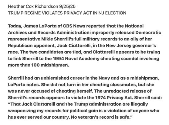 Heather Cox Richardson 9/25/25

TRUMP REGIME VIOLATES PRIVACY ACT IN NJ ELECTION

Today, James LaPorta of CBS News reported that the National
Archives and Records Administration improperly released Democratic
representative Mikie Sherrill's full military records to an ally of her
Republican opponent, Jack Ciattarelli, in the New Jersey governor's
race. The two candidates are tied, and Ciattarelli appears to be trying
to link Sherrill to the 1994 Naval Academy cheating scandal involving
more than 100 midshipmen.

Sherrill had an unblemished career in the Navy and as a midshipman,
LaPorta notes. She did not turn in her cheating classmates, but she
was never accused of cheating herself. The unredacted release of
Sherrill's records appears to violate the 1974 Privacy Act. Sherrill said:
“That Jack Ciattarelli and the Trump administration are illegally
wedponizing my records for political gain is a violation of anyone who
has ever served our country. No veteran's record is safe.”