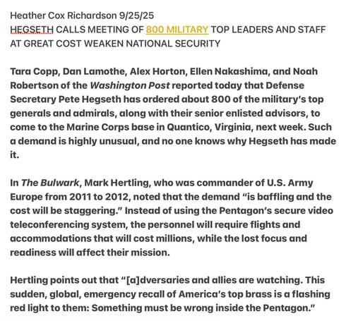 Heather Cox Richardson 9/25/25

HEGSETH CALLS MEETING OF 800 MILITARY TOP LEADERS AND STAFF
AT GREAT COST WEAKEN NATIONAL SECURITY

Tara Copp, Dan Lamothe, Alex Horton, Ellen Nakashima, and Noah
Robertson of the Washington Post reported today that Defense
Secretary Pete Hegseth has ordered about 800 of the military's top
generals and admirals, along with their senior enlisted advisors, to
come to the Marine Corps base in Quantico, Virginia, next week. Such
a demand is highly unusual, and no one knows why Hegseth has made
it.

In The Bulwark, Mark Hertling, who was commander of U.S. Army
Europe from 2011 to 2012, noted that the demand “is baffling and the
cost will be staggering.” Instead of using the Pentagon's secure video
teleconferencing system, the personnel will require flights and
accommodations that will cost millions, while the lost focus and
readiness will affect their mission.

Hertling points out that “[a]dversaries and allies are watching. This
sudden, global, emergency recall of America's top brass is da flashing
red light to them: Something must be wrong inside the Pentagon.”