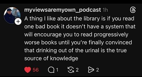 myviewsaremyown_podcast A thing I like about the library is if you read one bad book it doesn't have a system that will encourage you to read progressively worse books until you're finally convinced that drinking out of the urinal is the true source of knowledge