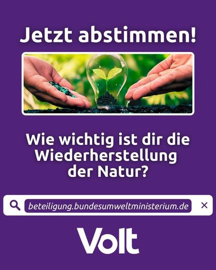 Das Bild zeigt im oberen Teil ein schmal geschnittenes Foto von zwei Händen mit nach oben geöffneten Handflächen, die sich von links und rechts einer gerade gekeimten Pflanze zuwenden, die unter einer birnenförmigen Glaskuppel wächst. Auf der linken Handfläche liegen grüne Kügelchen (Dünger?), die rechte ist leer.
Über dem Foto steht: Jetzt abstimmen!
Darunter: Wie wichtit ist dir die Wiederherstellung der Natur?
Darunter befindet sich die Abbildung eines Browser-Eingabefelds mit dem Link: https://beteiligung.bundesumweltministerium.de/de/wiederherstellung-der-natur
Darunter steht der Schriftzug "Volt"