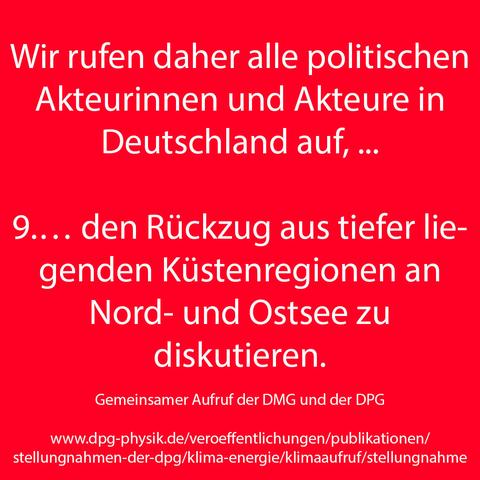 Wir rufen daher alle politischen Akteurinnen und Akteure in Deutschland auf, ...

9.… den Rückzug aus tiefer liegenden Küstenregionen an Nord- und Ostsee zu
diskutieren.

Gemeinsamer Aufruf der DMG und der DPG
www.dpg-physik.de/veroeffentlichungen/publikationen/stellungnahmen-der-dpg/klima-energie/klimaaufruf/stellungnahme