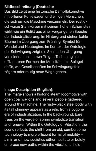 Bildbeschreibung (Deutsch):
Das Bild zeigt eine historische Dampflokomotive mit offenen Kohlewagen und einigen Menschen, die sich um die Maschine versammeln. Der rostig-schwarze Stahlkörper mit seinem hohen Schornstein wirkt wie ein Relikt aus einer vergangenen Epoche der Industrialisierung. Im Hintergrund stehen kahle Bäume im Übergang zum Frühling, Symbol für Wandel und Neubeginn. Im Kontext der Ontologie der Schwingung zeigt die Szene den Übergang von einer alten, schwerfälligen Technologie zu effizienteren Formen der Mobilität - ein Spiegel dafür, wie Gesellschaften im Schwingungsfeld zögern oder mutig neue Wege gehen.
Image Description (English):
The image shows a historic steam locomotive with open coal wagons and several people gathered around the machine. The rusty-black steel body with its tall chimney appears as a relic from a bygone era of industrialization. In the background, bare trees on the verge of spring symbolize transition and renewal. Within the Ontology of Vibration, the scene reflects the shift from an old, cumbersome technology to more efficient forms of mobility - a mirror of how societies either hesitate or boldly embrace new paths within the vibrational field.🖖