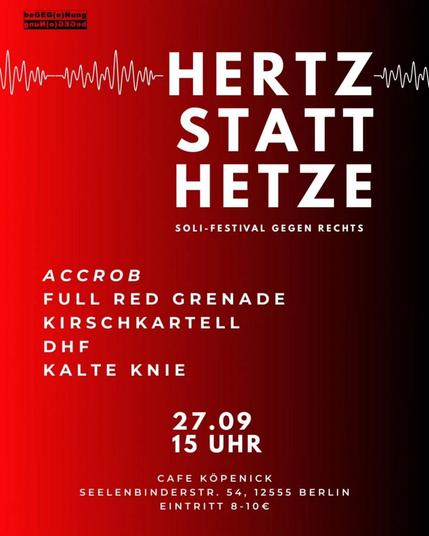 💥Announcement! Saturday 27.09.2025💥

🔊 Her(t)z instead of hate Soli Festival against the Right 🔊

Saturday, 27 September 2025 | 3 p.m. | Café Köpenick, Seelenbinderstraße 54, 12555 Berlin

Arrival: Tram 60, 61 Gelnitzstraße | Bus 169 Mandrellaplatz | Tram 27, 62, 63, 68 Bahnhofstraße/Seelenbinderstraße | S3, Bus 62, 164, 269, X69, Tram 68 S-BHf Köpenick

📣 Call to action: https://www.instagram.com/p/DNqxT3lK_FH - @begeg_e_nung

#b2709 #AgainstFascism

Her(t)z statt Hetze (Heart instead of hate) – a solidarity festival for the ‘Bass gegen Hass’ (Bass against hate) demonstration.

With punk, rock and rap against right-wing extremism, queer hostility, racism, anti-Semitism and sexism in Treptow-Köpenick.

Line-up:
@a.c.c.r.o_b
@full_red_grenade
@kirschkartell030
@diehartenfreunde
@kalteknie