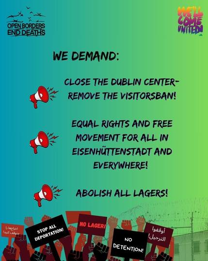 Sharepic in blaugrün. 
Unten am Bildrand sind gezeichnete Fäuste in unterschiedlichen Hautfarben abgebildet und hochgehaltene Schilder mit den Aufschriften "Stop all deportation!", "No Lager!" und "No detention!", zwei Schilder zeigen arabische Schriftzeichen. Im Hintergrund ist eine Mauer mit Stacheldraht darauf zu erkennen.
Logos: Links oben "Open Borders end Deaths", rechts oben "We'll come united".

Text:

We demand:
- Close the Dublincenter - Remove the visitorsban!
- Equal rights and free movement for all in Eisenhüttenstadt and everywhere!
- Abolish all Lagers!