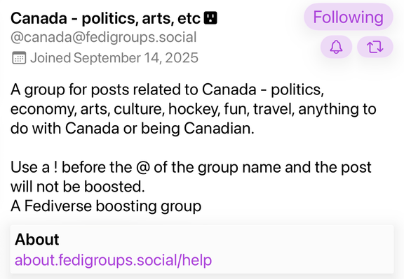 A screenshot with text:  
A group for posts related to Canada - politics, economy, arts, culture, hockey, fun, travel, anything to do with Canada or being Canadian. Use a ! before the @ of the group name and the post will not be boosted. A Fediverse boosting group 
About about.fedigroups.social/help