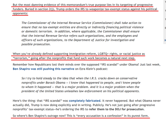 Text from article (alt-text continued in next image):
But the most damning evidence of this memorandum’s true purpose lies in its targeting of progressive funders. Buried in section 2(j), Trump orders the IRS to weaponize tax-exempt status against his political opponents:

    The Commissioner of the Internal Revenue Service (Commissioner) shall take action to ensure that no tax-exempt entities are directly or indirectly financing political violence or domestic terrorism.  In addition, where applicable, the Commissioner shall ensure that the Internal Revenue Service refers such organizations, and the employees and officers of such organizations, to the Department of Justice for investigation and possible prosecution.

When you’ve already defined supporting immigration reform, LGBTQ+ rights, or racial justice as “terrorism,” going after the nonprofits that fund such work becomes a natural next step.

(... alt-text continued in next image)