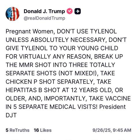 Photo by Dr. Scott Hadland on September 26, 2025. May be a Twitter screenshot of medicine and text that says 'Donald J. Trump @realDonaldTrump + Pregnant Women, DON'T USE TYLENOL UNLESS ABSOLUTELY NECESSARY, DON'T GIVE TYLENOL TO YOUR YOUNG CHILD FOR VIRTUALLY ANY REASON, BREAK UP THE MMR SHOT INTO THREE TOTALLY SEPARATE SHOTS (NOT MIXED!), TAKE CHICKEN P SHOT SEPARATELY, TAKE HEPATITAS B SHOT AT 12 YEARS OLD, OR OR OLDER, AND, IMPORTANTLY, TAKE VACCINE IN 5 SEPARATE MEDICAL VISITS! President DJT 5 ReTruths 16 Likes 9/26/25, 9/26/25,9:45AM 9:45 AM'.