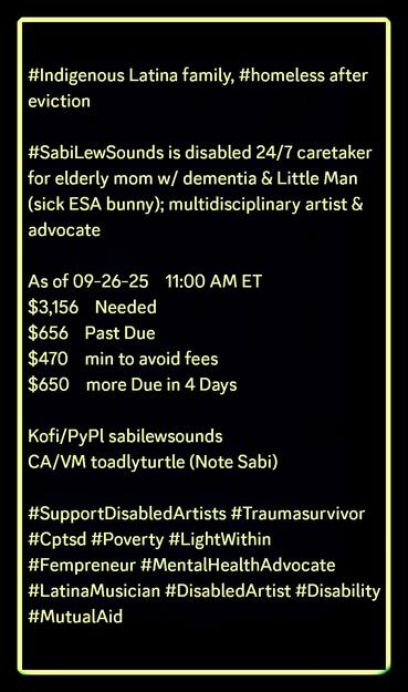 #Indigenous Latina family, #homeless after eviction

#SabiLewSounds is disabled 24/7 caretaker for elderly mom w/ dementia & Little Man (sick ESA bunny); multidisciplinary artist & advocate

As of 09-26-25    11:00 AM ET
$3,156    Needed
$656    Past Due
$470    min to avoid fees
$650    more Due in 4 Days

Kofi/PyPl sabilewsounds
CA/VM toadlyturtle (Note Sabi)

#SupportDisabledArtists #Traumasurvivor #Cptsd #Poverty #LightWithin #Fempreneur #MentalHealthAdvocate #LatinaMusician #DisabledArtist #Disability #MutualAid