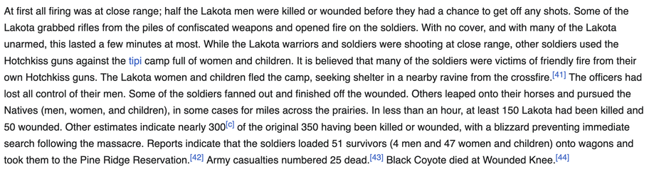 At first all firing was at close range; half the Lakota men were killed or wounded before they had a chance to get off any shots. Some of the
Lakota grabbed rifles from the piles of confiscated weapons and opened fire on the soldiers. With no cover, and with many of the Lakota
unarmed, this lasted a few minutes at most. While the Lakota warriors and soldiers were shooting at close range, other soldiers used the
Hotchkiss guns against the tipi camp full of women and children. It is believed that many of the soldiers were victims of friendly fire from their
own Hotchkiss guns. The Lakota women and children fled the camp, seeking shelter in a nearby ravine from the crossfire.l*'] The officers had
lost all control of their men. Some of the soldiers fanned out and finished off the wounded. Others leaped onto their horses and pursued the
Natives (men, women, and children), in some cases for miles across the prairies. In less than an hour, at least 150 Lakota had been killed and
50 wounded. Other estimates indicate nearly 300(°! of the original 350 having been killed or wounded, with a blizzard preventing immediate
search following the massacre. Reports indicate that the soldiers loaded 51 survivors (4 men and 47 women and children) onto wagons and
took them to the Pine Ridge Reservation.[*2! Army casualties numbered 25 dead.[*3] Black Coyote died at Wounded Knee. [44]