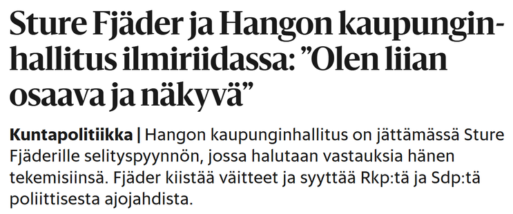 Kuvakaappaus Hesarin otsikosta ja ingressistä. Lukee:

Sture Fjäder ja Hangon kaupungin­hallitus ilmi­riidassa: ”Olen liian osaava ja näkyvä”
Kuntapolitiikka|Hangon kaupunginhallitus on jättämässä Sture Fjäderille selityspyynnön, jossa halutaan vastauksia hänen tekemisiinsä. Fjäder kiistää väitteet ja syyttää Rkp:tä ja Sdp:tä poliittisesta ajojahdista.