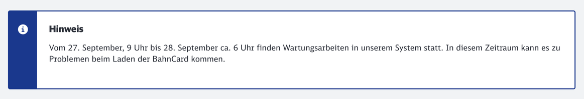 Hinweis auf der Website der Bahn: „Vom 27. September, 9 Uhr bis 28. September ca. 6 Uhr finden Wartungsarbeiten in unserem System statt. In diesem Zeitraum kann es zu Problemen beim Laden der BahnCard kommen.“