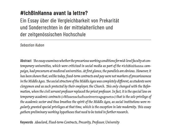 Artikelanfang mit abstract

#IchBinHanna avant la lettre?
Ein Essay über die Vergleichbarkeit von Prekarität und Sonderrechten in der mittelalterlichen und der zeitgenössischen Hochschule

Sebastian Kubon

Abstract
The essay examines whether the precarious working conditions for mid-level faculty at contemporary universities, which were criticized in social media as part of the #IchBinHanna campaign, had precursors at medieval universities. At first glance, the parallels are obvious. However, it has been shown that, unlike today, fixed-term contracts and pay were not markers of precariousness in the Middle Ages. The social structure of the Middle Ages was completely different, as students were clergymen and as such protected by their employer, the Church. This only changed with the Reformation, when the civil servant professor replaced the priest professor. In fact, it is the special law on temporary academic contracts (»Wissenschaftszeitvertragsgesetz«) that is the sole privilege of the academic sector and thus breathes the spirit of the Middle Ages, as social institutions were regularly granted special privileges at that time, which is the exception in late modernity. This essay gathers preliminary working hypotheses that need to be tested in further research.

Keywords Abaelard, Fixed-term Contracts, Precarity, Professor, University
