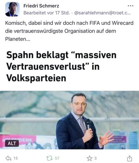 Friedri Schmerz
...
Bearbeitet vor 17 Std. • @sarahlehmann@troet.c...
Komisch, dabei sind wir doch nach FIFA und Wirecard die vertrauenswürdigste Organisation auf dem Planeten...
Spahn beklagt "massiven Vertrauensverlust" in
Volksparteien🖖