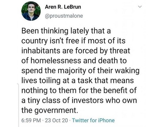 Been thinking lately that a country isn't free if most of its inhabitants are forced by threat of homelessness and death to spend the majority of their waking lives toiling at a task that means nothing to them for the benefit of a tiny class of investors who own the government.