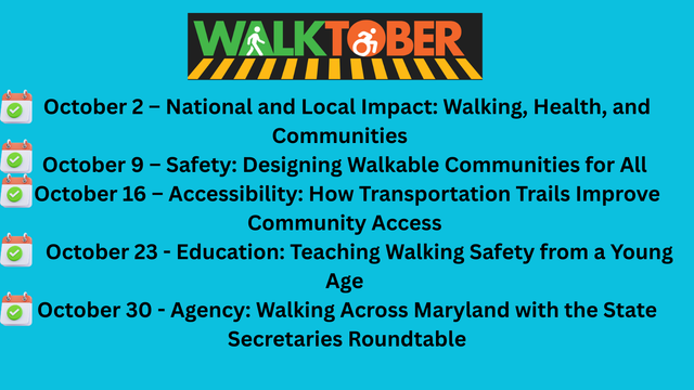 October 2 – National and Local Impact: Walking, Health, and Communities   
October 9 – Safety: Designing Walkable Communities for All 
October 16 – Accessibility: How Transportation Trails Improve Community Access 
     October 23 - Education: Teaching Walking Safety from a Young Age 
October 30 - Agency: Walking Across Maryland with the State Secretaries Roundtable