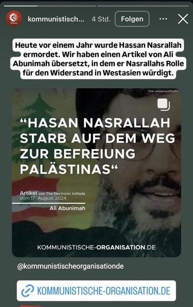 Insta-Story der Kommunistischen Organisation von vor 4 Stunden:“Heute vor einem Jahr wurde Hassan Nasrallah ermordet. Wir haben einen Artikel von Ali Abunimah übersetzt, in dem er Nasrallahs Rolle für den Widerstand in Westasien würdigt.“ In der Story verlinkter Post mit Zitat aus verlinktem Artikel: »Hasan Nasrallah starb auf dem Weg zur Befreiung Palästinas« Artikel von The Electronic Intifada vom 17. August 2024 Ali Abunimah. Unterlegt mit einem Bild Nasrallahs mit Flagge der Hisbollah und des Libanons. Darunter der Link zur Organisation und dem Artikel. Unterlegt ist der Post mit einem Bild Nasrallah mit Fahne der Hisbollah und des Libanons.
